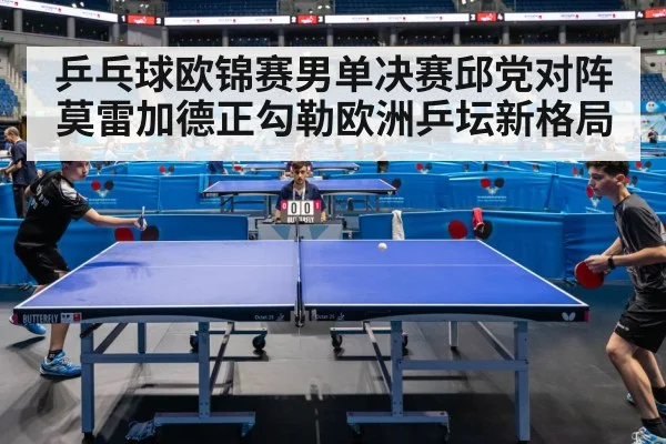 乒乓球欧锦赛男单决赛邱党对阵莫雷加德正勾勒欧洲乒坛新格局